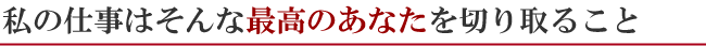 私の仕事はそんな最高のあなたを切り取ること