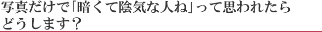 写真だけで『暗くて陰気な人ね』って思われたらどうします？