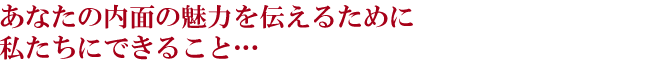 あなたの内面の魅力を伝えるために私たちにできること…